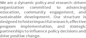 We are a dynamic policy and research-driven organization committed to advancing education, community engagement, and sustainable development. Our structure is designed to foster impactful research, effective program implementation, and strategic partnerships to influence policy decisions and drive positive change.